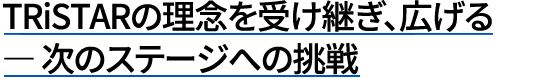 TRiSTARの理念を受け継ぎ、広げる ― 次のステージへの挑戦