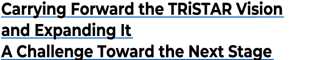 Carrying Forward the TRiSTAR Vision and Expanding It A Challenge Toward the Next Stage